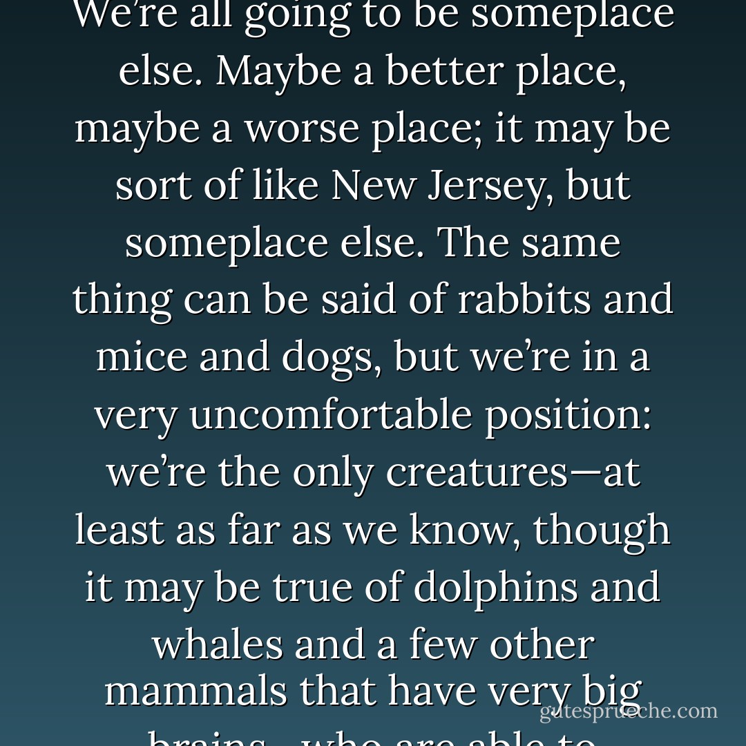 Last reason for reading horror: it’s a rehearsal for death. It’s a way to get ready. People say there’s nothing sure but death and taxes. But that’s not really true. There’s really only death, you know. Death is the biggie. Two hundred years from now, none of us are going to be here. We’re all going to be someplace else. Maybe a better place, maybe a worse place; it may be sort of like New Jersey, but someplace else. The same thing can be said of rabbits and mice and dogs, but we’re in a very uncomfortable position: we’re the only creatures—at least as far as we know, though it may be true of dolphins and whales and a few other mammals that have very big brains—who are able to contemplate our own end. We know it’s going to happen. The electric train goes around and around and it goes under and around the tunnels and over the scenic mountains, but in the end it always goes off the end of the table. Crash. - Stephen King