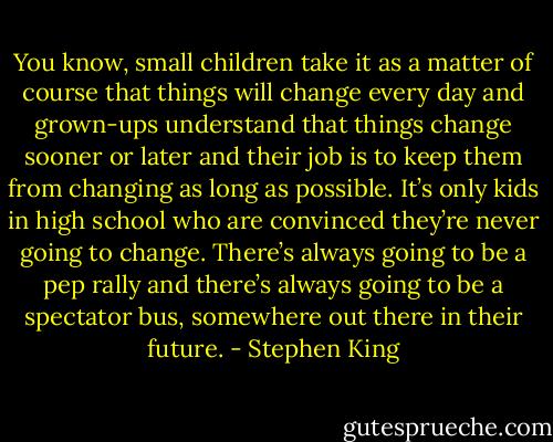 You know, small children take it as a matter of course that things will change every day and grown-ups understand that things change sooner or later and their job is to keep them from changing as long as possible. It’s only kids in high school who are convinced they’re never going to change. There’s always going to be a pep rally and there’s always going to be a spectator bus, somewhere out there in their future. - Stephen King