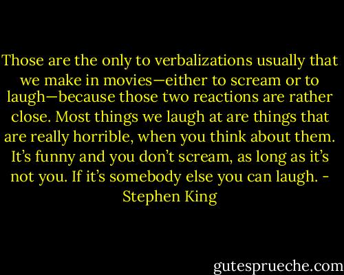 Those are the only to verbalizations usually that we make in movies—either to scream or to laugh—because those two reactions are rather close. Most things we laugh at are things that are really horrible, when you think about them. It’s funny and you don’t scream, as long as it’s not you. If it’s somebody else you can laugh. - Stephen King