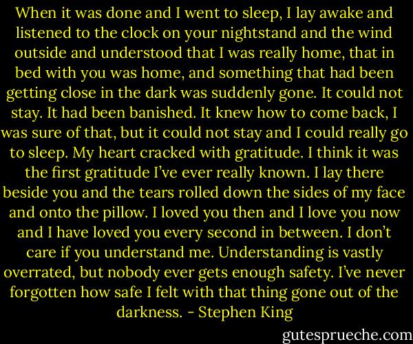 When it was done and I went to sleep, I lay awake and listened to the clock on your nightstand and the wind outside and understood that I was really home, that in bed with you was home, and something that had been getting close in the dark was suddenly gone. It could not stay. It had been banished. It knew how to come back, I was sure of that, but it could not stay and I could really go to sleep. My heart cracked with gratitude. I think it was the first gratitude I’ve ever really known. I lay there beside you and the tears rolled down the sides of my face and onto the pillow. I loved you then and I love you now and I have loved you every second in between. I don’t care if you understand me. Understanding is vastly overrated, but nobody ever gets enough safety. I’ve never forgotten how safe I felt with that thing gone out of the darkness. - Stephen King