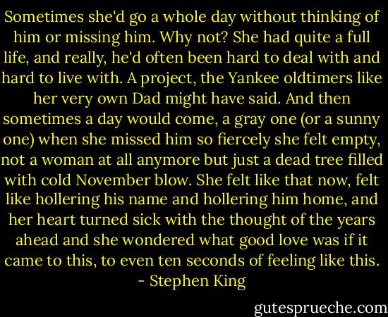 Sometimes she'd go a whole day without thinking of him or missing him. Why not? She had quite a full life, and really, he'd often been hard to deal with and hard to live with. A project, the Yankee oldtimers like her very own Dad might have said. And then sometimes a day would come, a gray one (or a sunny one) when she missed him so fiercely she felt empty, not a woman at all anymore but just a dead tree filled with cold November blow. She felt like that now, felt like hollering his name and hollering him home, and her heart turned sick with the thought of the years ahead and she wondered what good love was if it came to this, to even ten seconds of feeling like this. - Stephen King