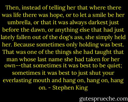 Then, instead of telling her that where there was life there was hope, or to let a smile be her umbrella, or that it was always darkest just before the dawn, or anything else that had just lately fallen out of the dog's ass, she simply held her. Because sometimes only holding was best. That was one of the things she had taught that man whose last name she had taken for her own--that sometimes it was best to be quiet; sometimes it was best to just shut your everlasting mouth and hang on, hang on, hang on. - Stephen King