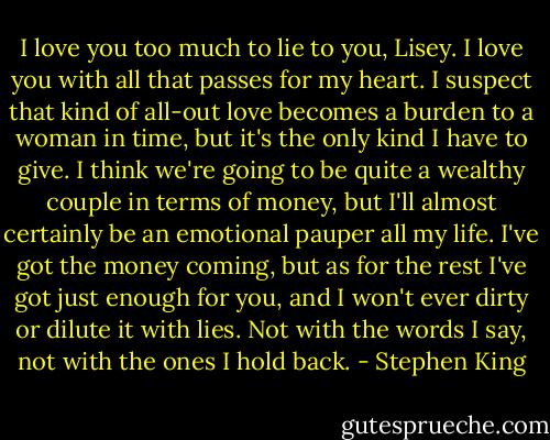 I love you too much to lie to you, Lisey. I love you with all that passes for my heart. I suspect that kind of all-out love becomes a burden to a woman in time, but it's the only kind I have to give. I think we're going to be quite a wealthy couple in terms of money, but I'll almost certainly be an emotional pauper all my life. I've got the money coming, but as for the rest I've got just enough for you, and I won't ever dirty or dilute it with lies. Not with the words I say, not with the ones I hold back. - Stephen King
