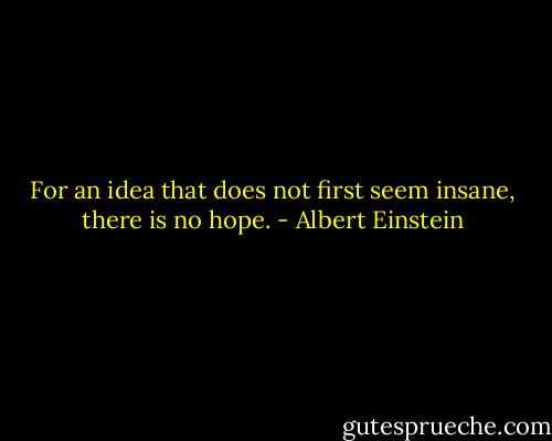 For an idea that does not first seem insane, there is no hope. - Albert Einstein