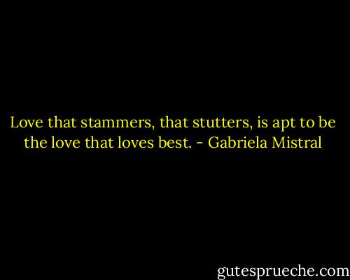 Love that stammers, that stutters, is apt to be the love that loves best. - Gabriela Mistral