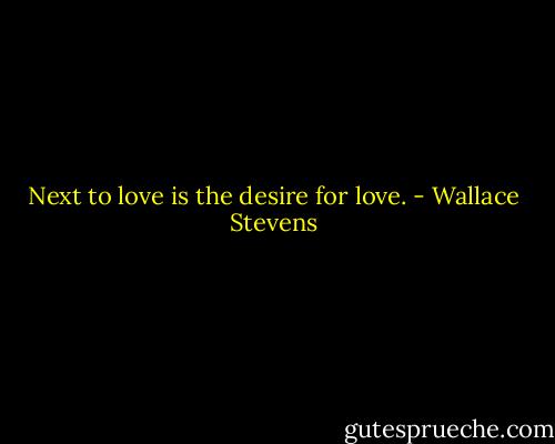 Next to love is the desire for love. - Wallace Stevens
