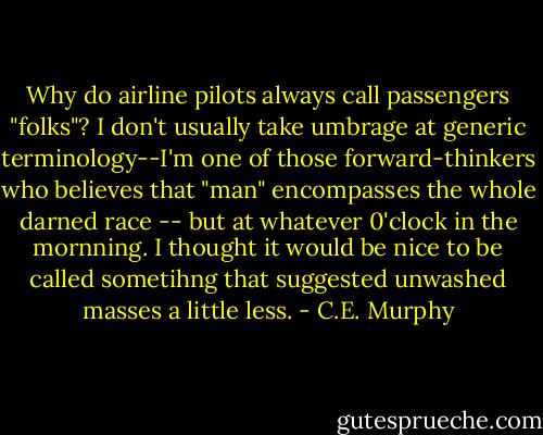 Why do airline pilots always call passengers "folks"? I don't usually take umbrage at generic terminology--I'm one of those forward-thinkers who believes that "man" encompasses the whole darned race -- but at whatever 0'clock in the mornning. I thought it would be nice to be called sometihng that suggested unwashed masses a little less. - C.E. Murphy