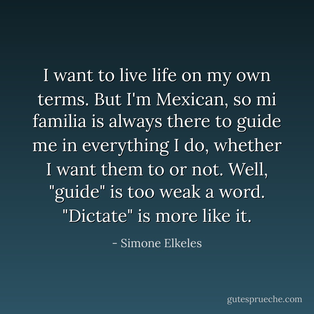 I want to live life on my own terms. But I'm Mexican, so mi familia is always there to guide me in everything I do, whether I want them to or not. Well, "guide" is too weak a word. "Dictate" is more like it. - Simone Elkeles