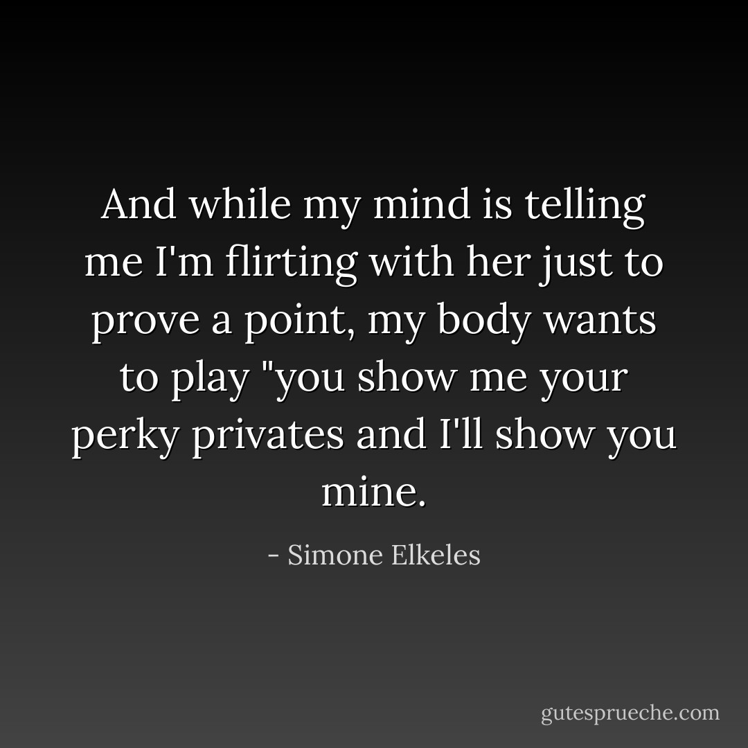 And while my mind is telling me I'm flirting with her just to prove a point, my body wants to play "you show me your perky privates and I'll show you mine. - Simone Elkeles