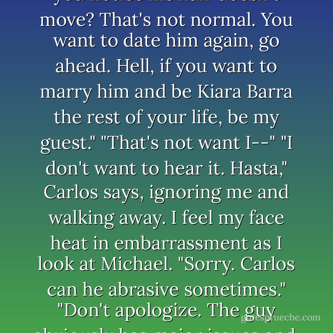 Normal? I'm not normal enough for you?" Carlos says. "You want this guy instead? Did you notice his hair doesn't move? That's not normal. You want to date him again, go ahead. Hell, if you want to marry him and be Kiara Barra the rest of your life, be my guest."<br />"That's not want I--"<br />"I don't want to hear it. Hasta," Carlos says, ignoring me and walking away.<br />I feel my face heat in embarrassment as I look at Michael. "Sorry. Carlos can he abrasive sometimes."<br />"Don't apologize. The guy obviously has major issues and, for the record, my hair moves... when I want it to. - Simone Elkeles
