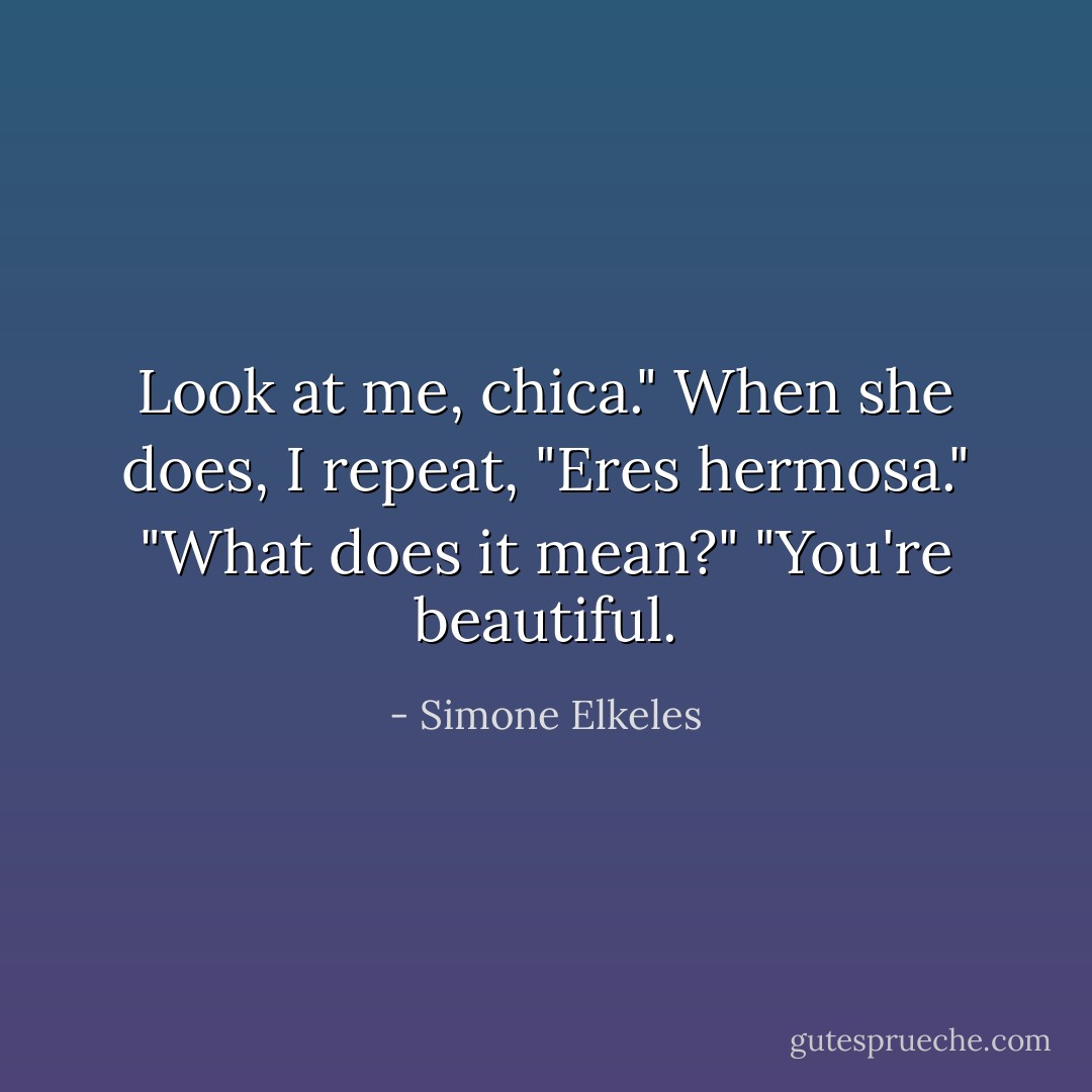 Look at me, chica." When she does, I repeat, "Eres hermosa."<br />"What does it mean?"<br />"You're beautiful. - Simone Elkeles