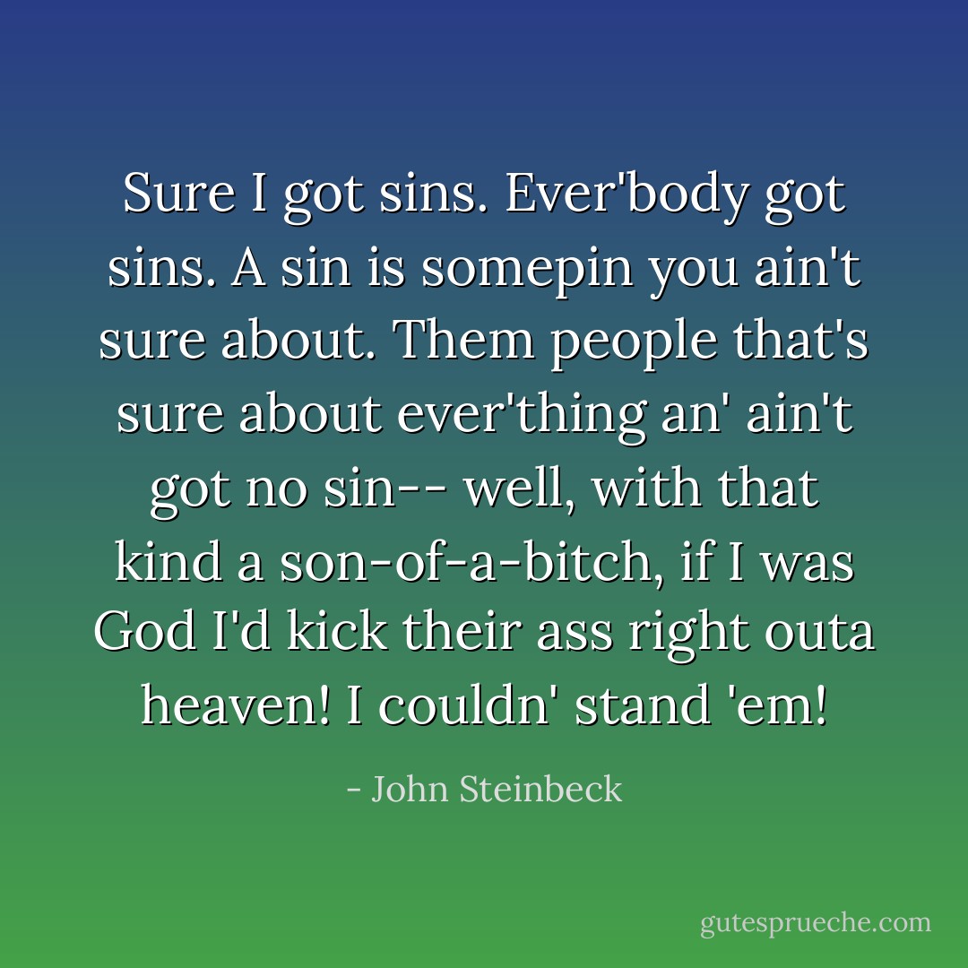 Sure I got sins. Ever'body got sins. A sin is somepin you ain't sure about. Them people that's sure about ever'thing an' ain't got no sin-- well, with that kind a son-of-a-bitch, if I was God I'd kick their ass right outa heaven! I couldn' stand 'em! - John Steinbeck