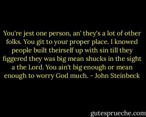 You're jest one person, an' they's a lot of other folks. You git to your proper place. I knowed people built theirself up with sin till they figgered they was big mean shucks in the sight a the Lord. You ain't big enough or mean enough to worry God much. - John Steinbeck