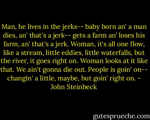 Man, he lives in the jerks-- baby born an' a man dies, an' that's a jerk-- gets a farm an' loses his farm, an' that's a jerk. Woman, it's all one flow, like a stream, little eddies, little waterfalls, but the river, it goes right on. Woman looks at it like that. We ain't gonna die out. People is goin' on-- changin' a little, maybe, but goin' right on. - John Steinbeck
