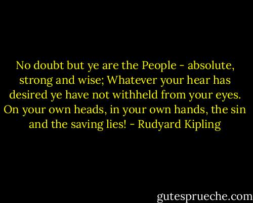 No doubt but ye are the People - absolute, strong and wise;<br />Whatever your hear has desired ye have not withheld from your eyes.<br />On your own heads, in your own hands, the sin and the saving lies! - Rudyard Kipling