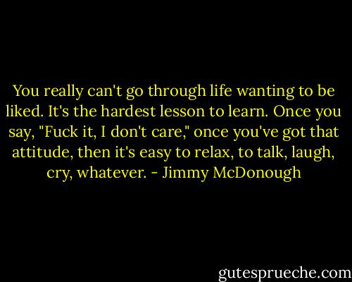 You really can't go through life wanting to be liked. It's the hardest lesson to learn. Once you say, "Fuck it, I don't care," once you've got that attitude, then it's easy to relax, to talk, laugh, cry, whatever. - Jimmy McDonough