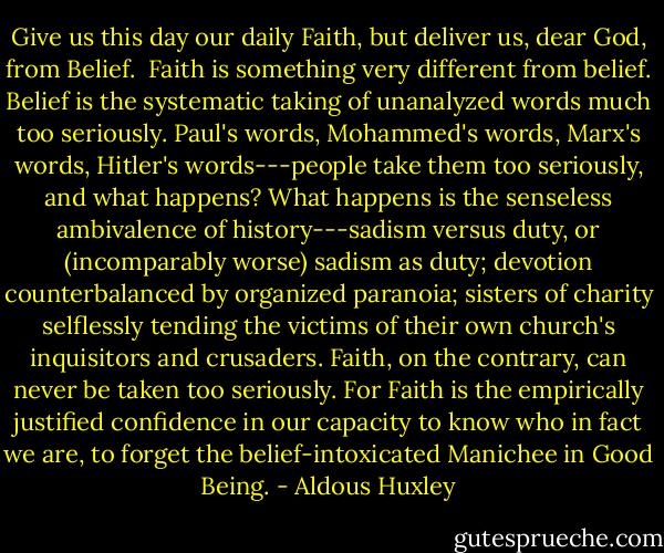 Give us this day our daily Faith, but deliver us, dear God, from Belief.<br /><br />Faith is something very different from belief. Belief is the systematic taking of unanalyzed words much too seriously. Paul's words, Mohammed's words, Marx's words, Hitler's words---people take them too seriously, and what happens? What happens is the senseless ambivalence of history---sadism versus duty, or (incomparably worse) sadism as duty; devotion counterbalanced by organized paranoia; sisters of charity selflessly tending the victims of their own church's inquisitors and crusaders. Faith, on the contrary, can never be taken too seriously. For Faith is the empirically justified confidence in our capacity to know who in fact we are, to forget the belief-intoxicated Manichee in Good Being. - Aldous Huxley