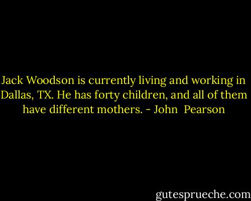 Jack Woodson is currently living and working in Dallas, TX. He has forty children, and all of them have different mothers. - John  Pearson