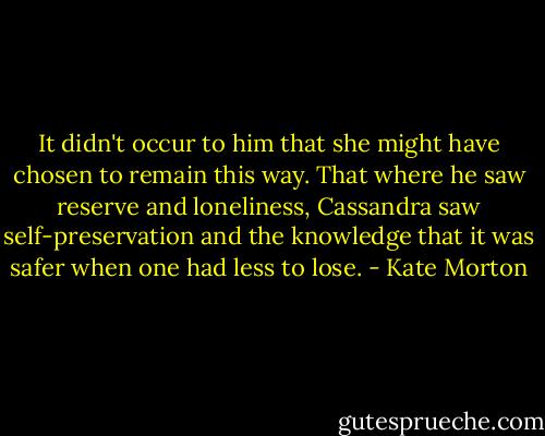 It didn't occur to him that she might have chosen to remain this way. That where he saw reserve and loneliness, Cassandra saw self-preservation and the knowledge that it was safer when one had less to lose. - Kate Morton