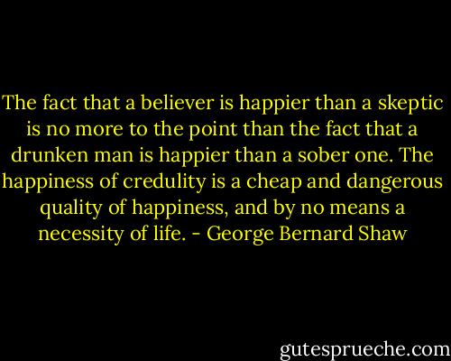 The fact that a believer is happier than a skeptic is no more to the point than the fact that a drunken man is happier than a sober one. The happiness of credulity is a cheap and dangerous quality of happiness, and by no means a necessity of life. - George Bernard Shaw