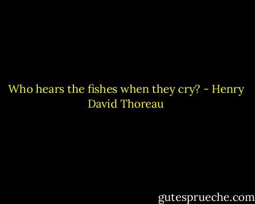 Who hears the fishes when they cry? - Henry David Thoreau