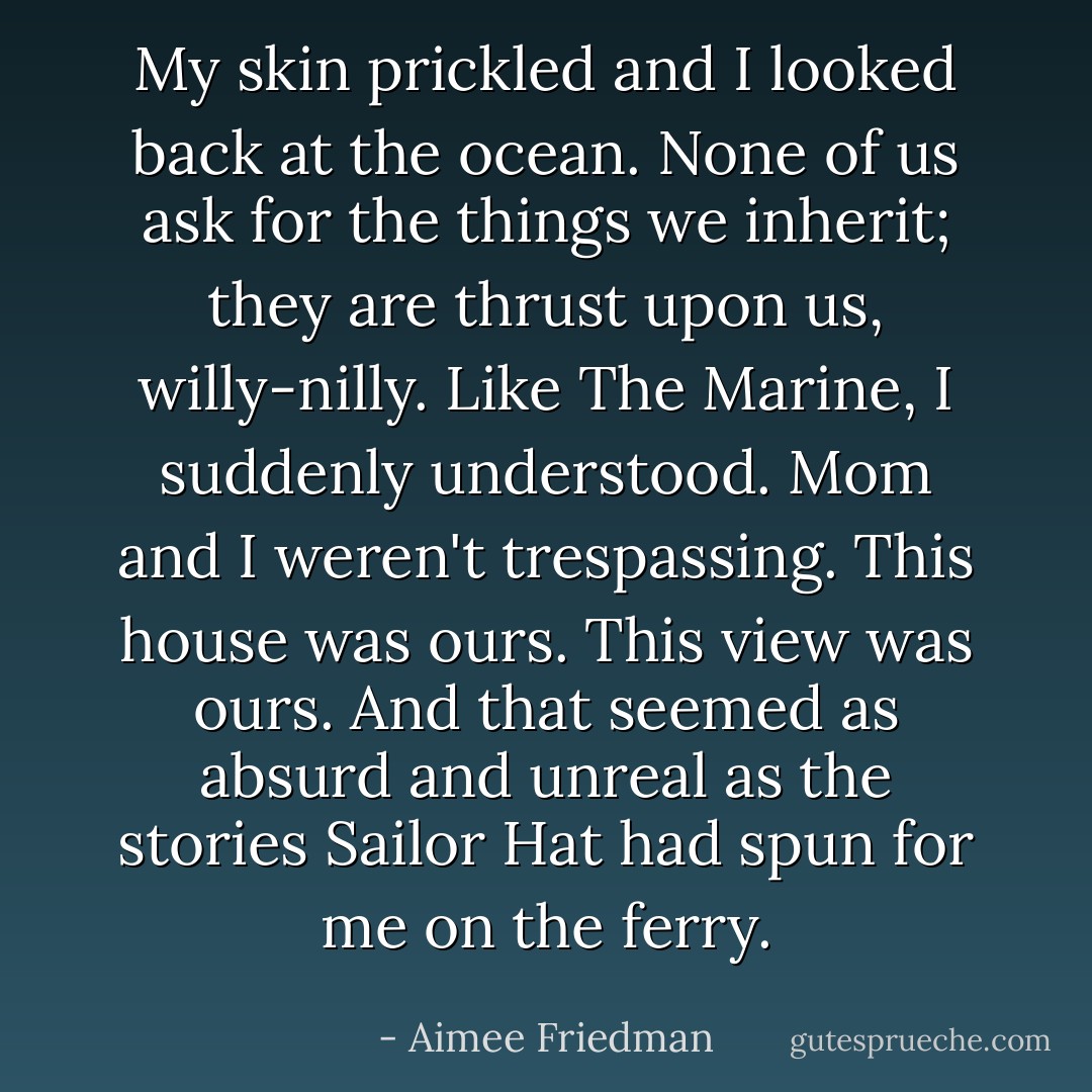 My skin prickled and I looked back at the ocean. None of us ask for the things we inherit; they are thrust upon us, willy-nilly. Like The Marine, I suddenly understood. Mom and I weren't trespassing. This house was ours. This view was ours. And that seemed as absurd and unreal as the stories Sailor Hat had spun for me on the ferry. - Aimee Friedman