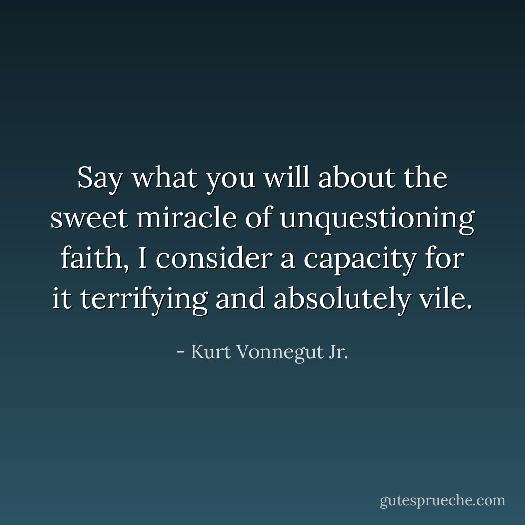 Say what you will about the sweet miracle of unquestioning faith, I consider a capacity for it terrifying and absolutely vile. - Kurt Vonnegut Jr.
