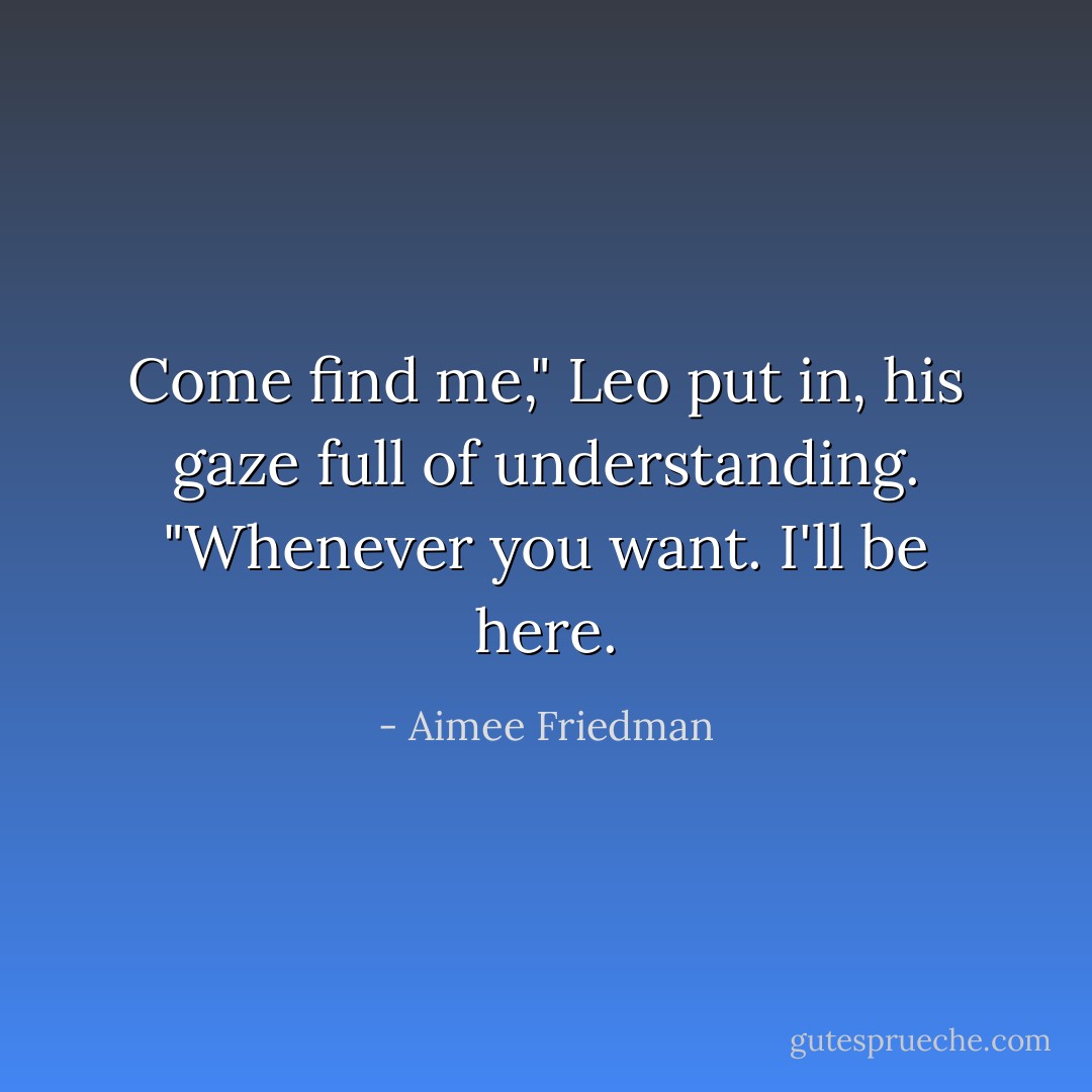 Come find me," Leo put in, his gaze full of understanding. "Whenever you want. I'll be here. - Aimee Friedman