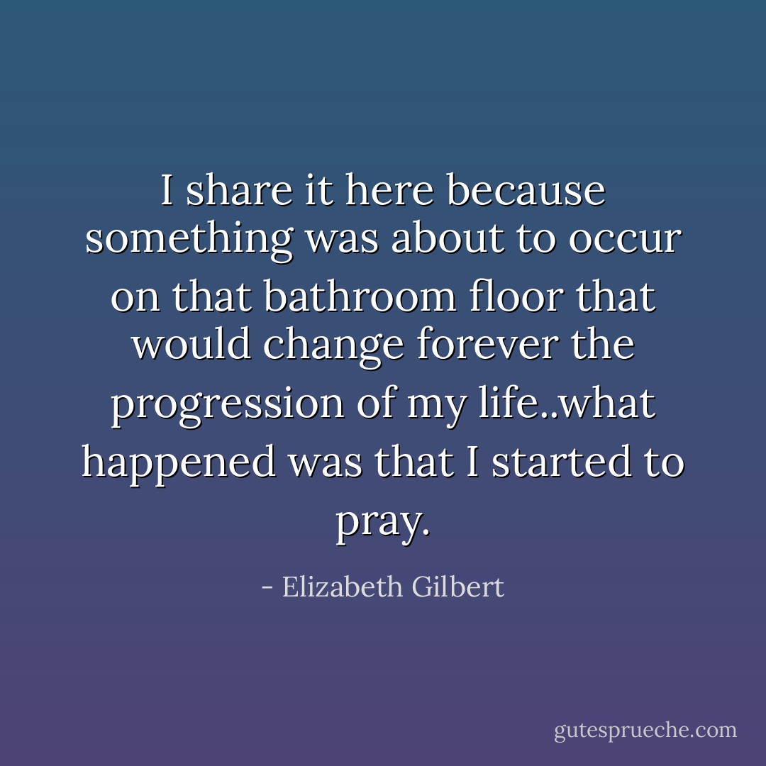 I share it here because something was about to occur on that bathroom floor that would change forever the progression of my life..what happened was that I started to pray. - Elizabeth Gilbert
