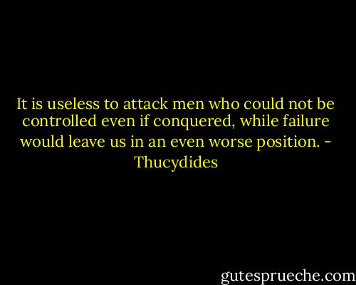 It is useless to attack men who could not be controlled even if conquered, while failure would leave us in an even worse position. - Thucydides