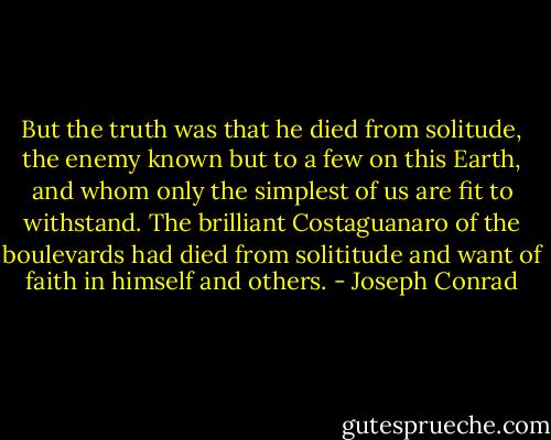 But the truth was that he died from solitude, the enemy known but to a few on this Earth, and whom only the simplest of us are fit to withstand. The brilliant Costaguanaro of the boulevards had died from solititude and want of faith in himself and others. - Joseph Conrad