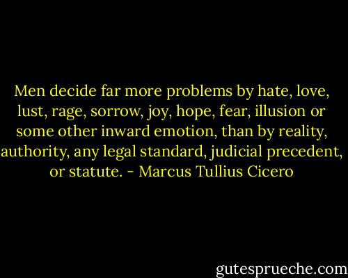 Men decide far more problems by hate, love, lust, rage, sorrow, joy, hope, fear, illusion or some other inward emotion, than by reality, authority, any legal standard, judicial precedent, or statute. - Marcus Tullius Cicero