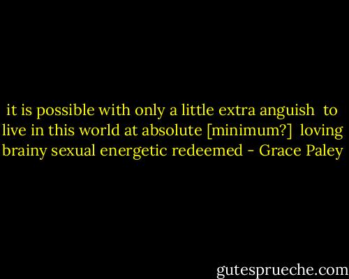 it is possible with only a little extra anguish <br />to live in this world at absolute [minimum?] <br />loving brainy sexual energetic redeemed - Grace Paley