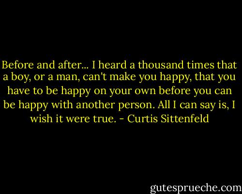 Before and after... I heard a thousand times that a boy, or a man, can't make you happy, that you have to be happy on your own before you can be happy with another person. All I can say is, I wish it were true. - Curtis Sittenfeld