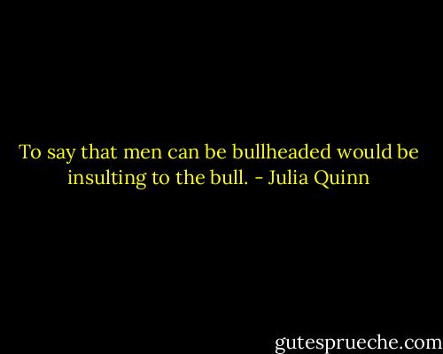 To say that men can be bullheaded would be insulting to the bull. - Julia Quinn