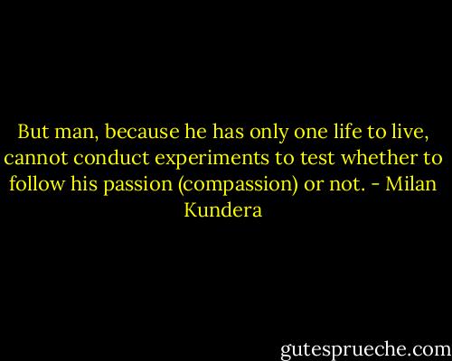 But man, because he has only one life to live, cannot conduct experiments to test whether to follow his passion (compassion) or not. - Milan Kundera