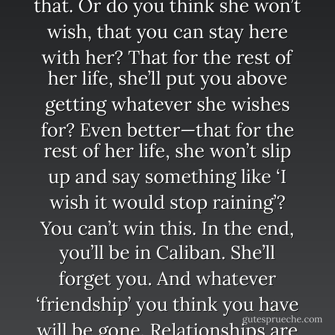 what did you think would happen—best case? She’ll forget about you when you return to Caliban, you know that. Or do you think she won’t wish, that you can stay here with her? That for the rest of her life, she’ll put you above getting whatever she wishes for? Even better—that for the rest of her life, she won’t slip up and say something like ‘I wish it would stop raining’? You can’t win this. In the end, you’ll be in Caliban. She’ll forget you. And whatever ‘friendship’ you think you have will be gone. Relationships are not for immortals. A bird and a fish may long for each other, but where could they live? - Jackson Pearce