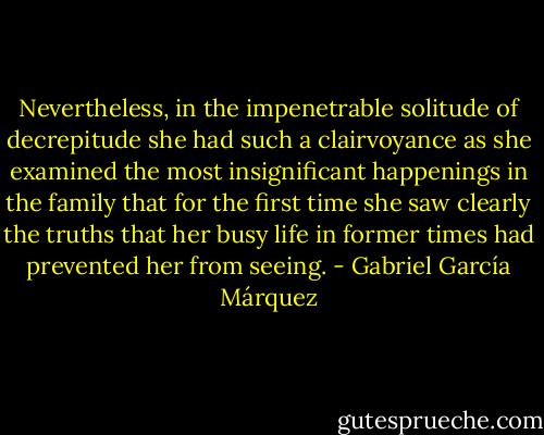 Nevertheless, in the impenetrable solitude of decrepitude she had such a clairvoyance as she examined the most insignificant happenings in the family that for the first time she saw clearly the truths that her busy life in former times had prevented her from seeing. - Gabriel García Márquez