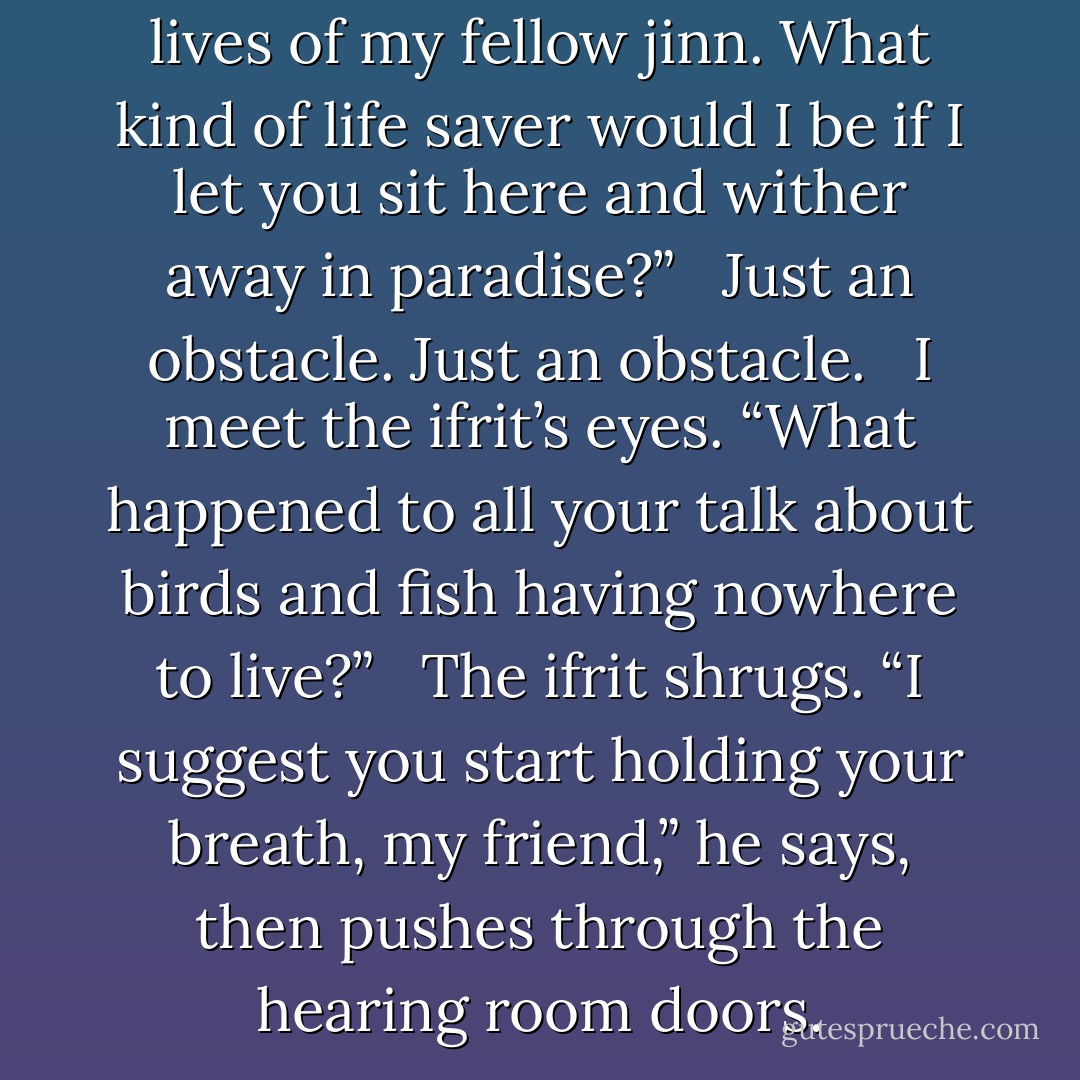 I became an ifrit to save the lives of my fellow jinn. What kind of life saver would I be if I let you sit here and wither away in paradise?” <br /><br /><i>Just an obstacle. Just an obstacle.</i> <br /><br />I meet the ifrit’s eyes. “What happened to all your talk about birds and fish having nowhere to live?” <br /><br />The ifrit shrugs. “I suggest you start holding your breath, my friend,” he says, then pushes through the hearing room doors. - Jackson Pearce