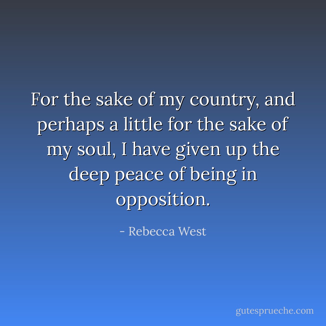 For the sake of my country, and perhaps a little for the sake of my soul, I have given up the deep peace of being in opposition. - Rebecca West