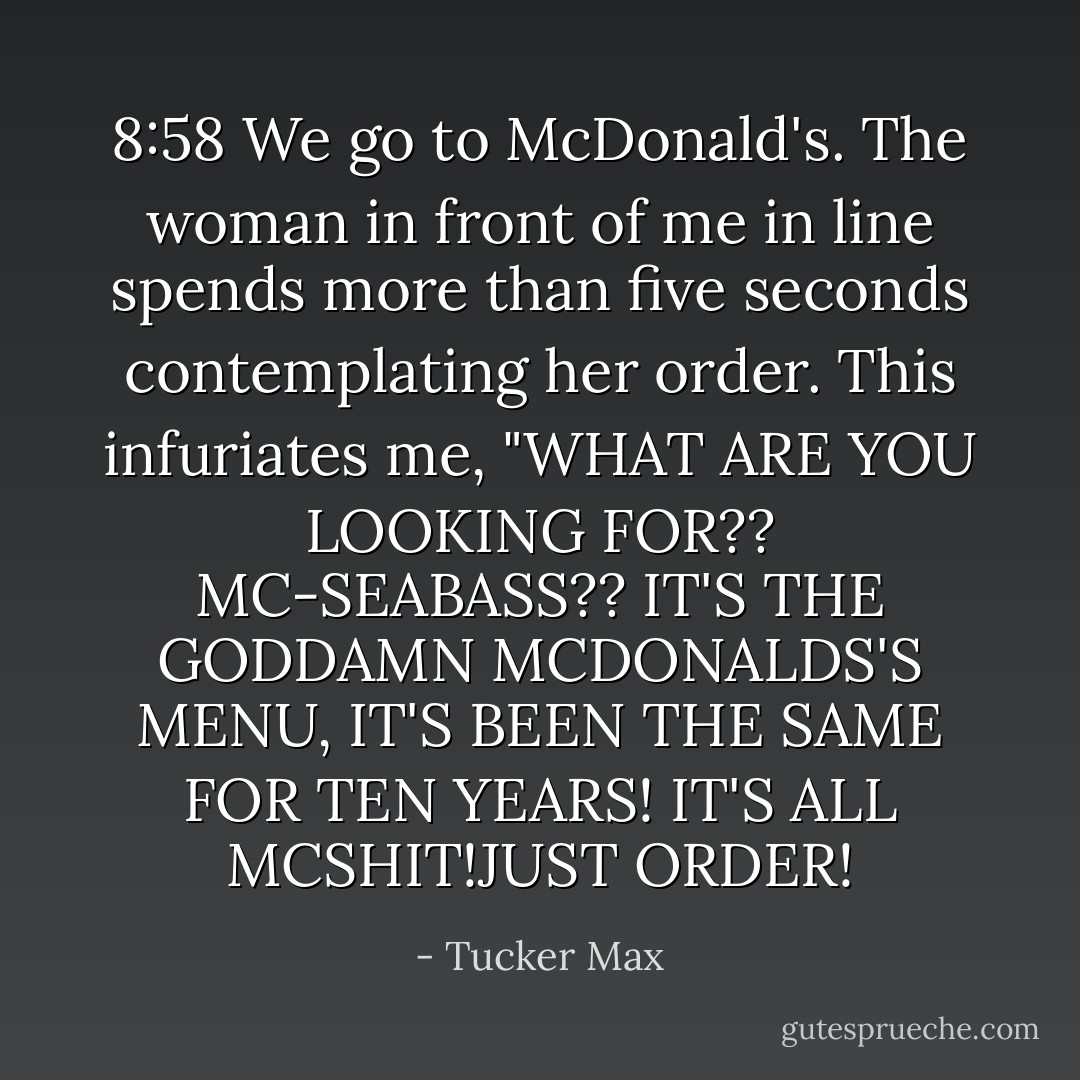 8:58 We go to McDonald's. The woman in front of me in line spends more than five seconds contemplating her order. This infuriates me, "WHAT ARE YOU LOOKING FOR?? MC-SEABASS?? IT'S THE GODDAMN MCDONALDS'S MENU, IT'S BEEN THE SAME FOR TEN YEARS! IT'S ALL MCSHIT!JUST ORDER! - Tucker Max