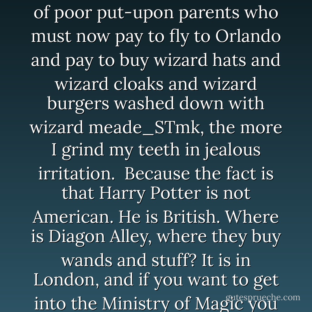 In the words of Mr Thierry Coup of Warner Bros: 'We are taking the most iconic and powerful moments of the stories and putting them in an immersive environment. It is taking the theme park experience to a new level.' And of course I wish Thierry and his colleagues every possible luck, and I am sure it will be wonderful. But I cannot conceal my feelings; and the more I think of those millions of beaming kids waving their wands and scampering the Styrofoam turrets of Hogwartse_STmk, and the more I think of those millions of poor put-upon parents who must now pay to fly to Orlando and pay to buy wizard hats and wizard cloaks and wizard burgers washed down with wizard meade_STmk, the more I grind my teeth in jealous irritation.<br /><br />Because the fact is that Harry Potter is not American. He is British. Where is Diagon Alley, where they buy wands and stuff? It is in London, and if you want to get into the Ministry of Magic you disappear down a London telephone box. The train for Hogwarts goes from King's Cross, not Grand Central Station, and what is Harry Potter all about? It is about the ritual and intrigue and dorm-feast excitement of a British boarding school of a kind that you just don't find in America. Hogwarts is a place where children occasionally get cross with each other—not 'mad'—and where the situation is usually saved by a good old British sense of HUMOUR. WITH A U. RIGHT? NOT HUMOR. GOTTIT? - Boris Johnson