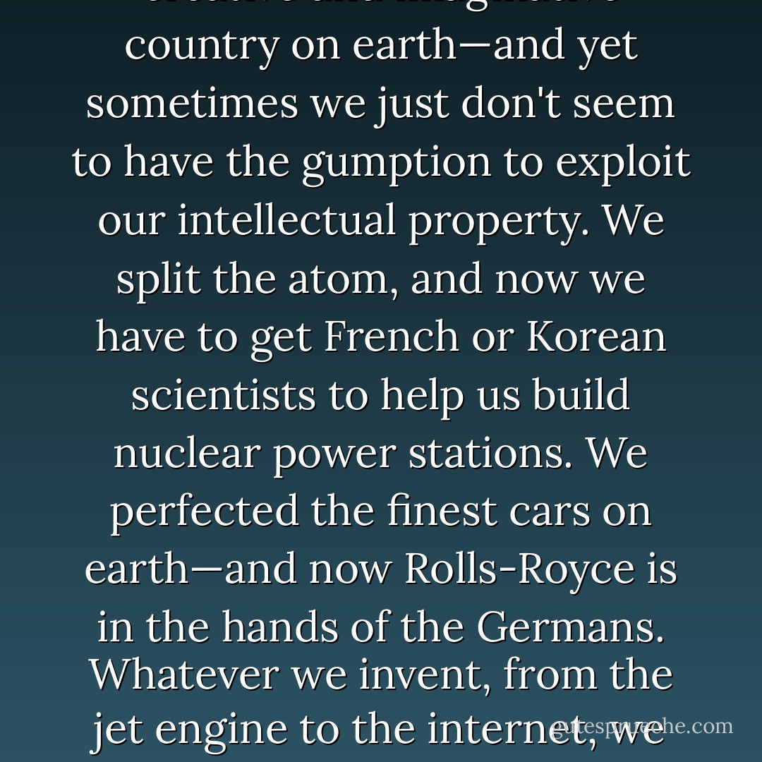 You know, sometimes I don't understand what's wrong with us. This is just about the most creative and imaginative country on earth—and yet sometimes we just don't seem to have the gumption to exploit our intellectual property. We split the atom, and now we have to get French or Korean scientists to help us build nuclear power stations. We perfected the finest cars on earth—and now Rolls-Royce is in the hands of the Germans. Whatever we invent, from the jet engine to the internet, we find that someone else carts it off and makes a killing from it elsewhere. - Boris Johnson