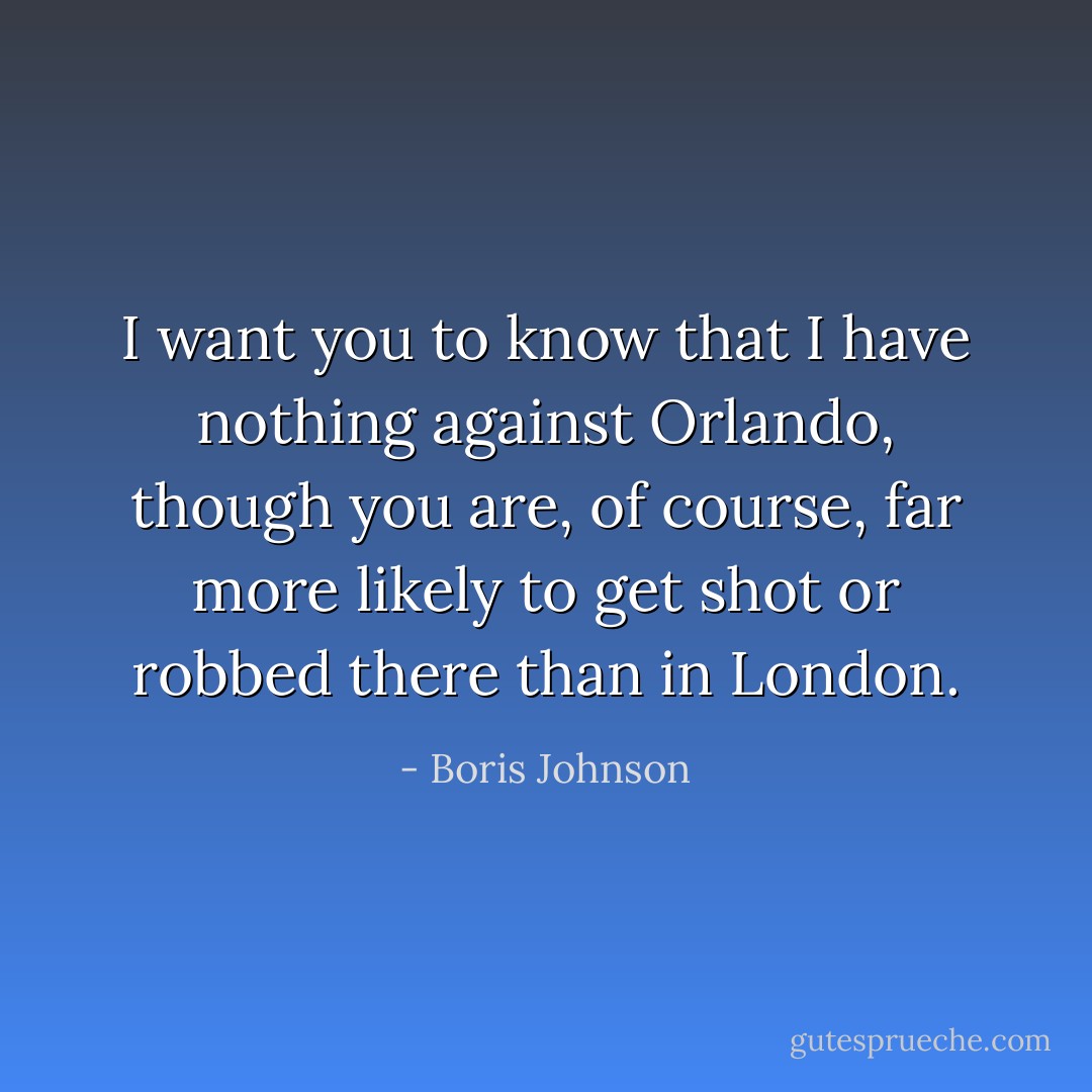 I want you to know that I have nothing against Orlando, though you are, of course, far more likely to get shot or robbed there than in London. - Boris Johnson