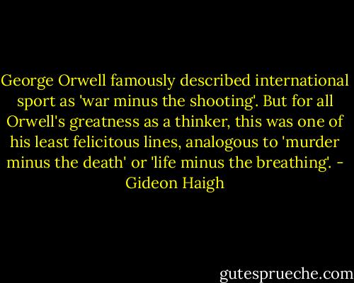 George Orwell famously described international sport as 'war minus the shooting'. But for all Orwell's greatness as a thinker, this was one of his least felicitous lines, analogous to 'murder minus the death' or 'life minus the breathing'. - Gideon Haigh