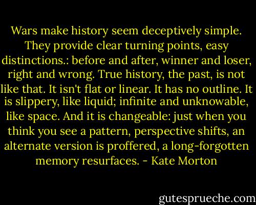 Wars make history seem deceptively simple. They provide clear turning points, easy distinctions.: before and after, winner and loser, right and wrong. True history, the past, is not like that. It isn't flat or linear. It has no outline. It is slippery, like liquid; infinite and unknowable, like space. And it is changeable: just when you think you see a pattern, perspective shifts, an alternate version is proffered, a long-forgotten memory resurfaces. - Kate Morton