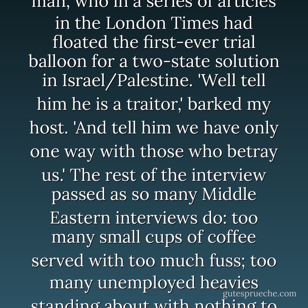 I was taken to a villa to meet Sabri al-Banna, known as 'Abu Nidal' ('father of struggle'), who was at the time emerging as one of Yasser Arafat's main enemies. The meeting began inauspiciously when Abu Nidal asked me if I would like to be trained in one of his camps. No thanks, I explained. From this awkward beginning there was a further decline. I was then asked if I knew Said Hammami, the envoy of the PLO in London. I did in fact know him. He was a brave and decent man, who in a series of articles in the London <i>Times</i> had floated the first-ever trial balloon for a two-state solution in Israel/Palestine. 'Well tell him he is a traitor,' barked my host. 'And tell him we have only one way with those who betray us.' The rest of the interview passed as so many Middle Eastern interviews do: too many small cups of coffee served with too much fuss; too many unemployed heavies standing about with nothing to do and nobody to do it with; too much ugly furniture, too many too-bright electric lights; and much too much <i>faux bonhomie</i>. The only political fact I could winnow, from Abu Nidal's vainglorious claims to control X number of 'fighters' in Y number of countries, was that he admired the People's Republic of China for not recognizing the State of Israel. I forget how I got out of his office. - Christopher Hitchens