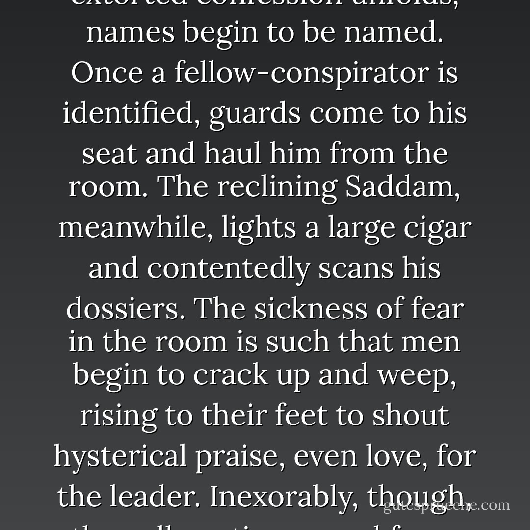 I got hold of a copy of the video that showed how Saddam Hussein had actually confirmed himself in power. This snuff-movie opens with a plenary session of the Ba'ath Party central committee: perhaps a hundred men. Suddenly the doors are locked and Saddam, in the chair, announces a special session. Into the room is dragged an obviously broken man, who begins to emit a robotic confession of treason and subversion, that he sobs has been instigated by Syrian and other agents. As the (literally) extorted confession unfolds, names begin to be named. Once a fellow-conspirator is identified, guards come to his seat and haul him from the room. The reclining Saddam, meanwhile, lights a large cigar and contentedly scans his dossiers. The sickness of fear in the room is such that men begin to crack up and weep, rising to their feet to shout hysterical praise, even love, for the leader. Inexorably, though, the cull continues, and faces and bodies go slack as their owners are pinioned and led away. When it is over, about half the committee members are left, moaning with relief and heaving with ardent love for the boss. (In an accompanying sequel, which I have not seen, they were apparently required to go into the yard outside and shoot the other half, thus sealing the pact with Saddam. I am not sure that even Beria or Himmler would have had the nerve and ingenuity and cruelty to come up with that.) - Christopher Hitchens