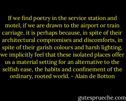If we find poetry in the service station and motel, if we are drawn to the airport or train carriage, it is perhaps because, in spite of their architectural compromises and discomforts, in spite of their garish colours and harsh lighting, we implicitly feel that these isolated places offer us a material setting for an alternative to the selfish ease, the habits and confinement of the ordinary, rooted world. - Alain de Botton