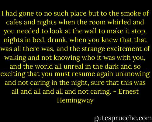 I had gone to no such place but to the smoke of cafes and nights when the room whirled and you needed to look at the wall to make it stop, nights in bed, drunk, when you knew that that was all there was, and the strange excitement of waking and not knowing who it was with you, and the world all unreal in the dark and so exciting that you must resume again unknowing and not caring in the night, sure that this was all and all and all and not caring. - Ernest Hemingway
